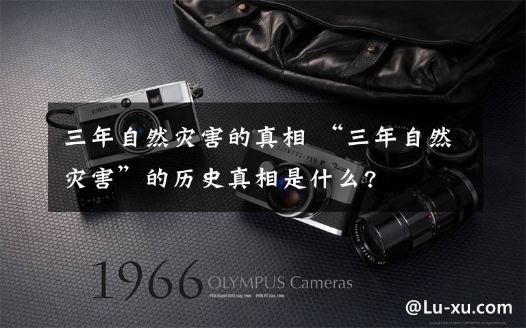 三年自然灾害的真相 “三年自然灾害”的历史真相是什么?文章配图