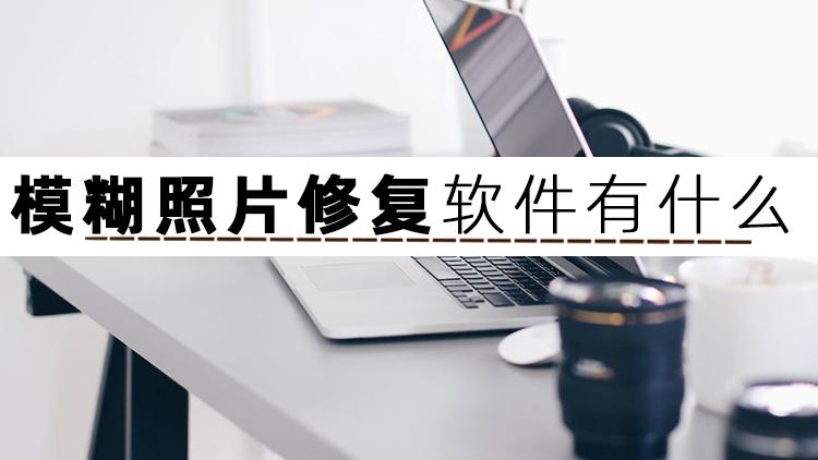 修复照片模糊的软件有哪些（修复照片模糊的软件推荐）