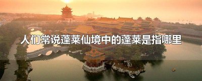 ​蓬莱仙境中的蓬莱是指什么意思 蓬莱仙境中的蓬莱是指什么地方