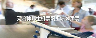 ​儿童无人陪伴票怎么订飞机票 如何申请儿童无人陪伴儿童机票如何购买