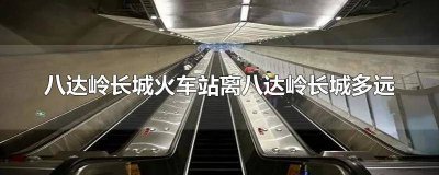 ​八达岭长城火车站离八达岭长城多远 八达岭长城火车站离八达岭长城多远路程